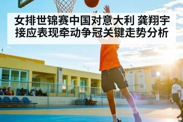 女排世锦赛中国对意大利 龚翔宇接应表现牵动争冠关键走势分析