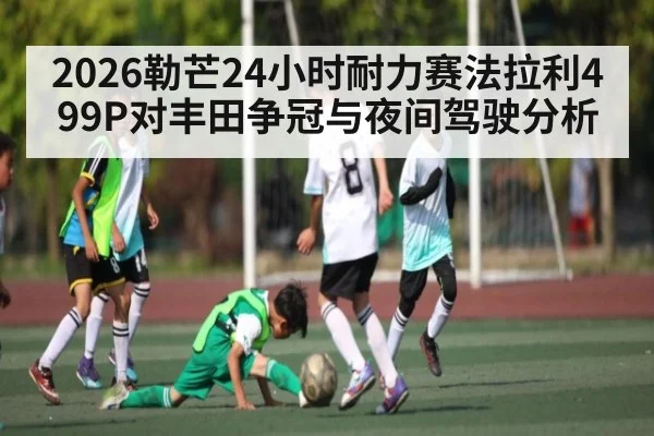 2026勒芒24小时耐力赛法拉利499P对丰田争冠与夜间驾驶分析