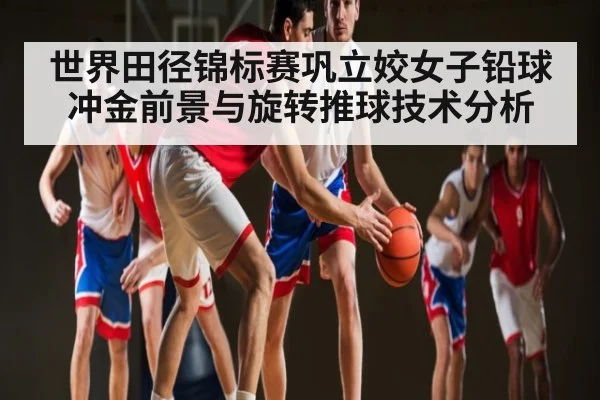 世界田径锦标赛巩立姣女子铅球冲金前景与旋转推球技术分析